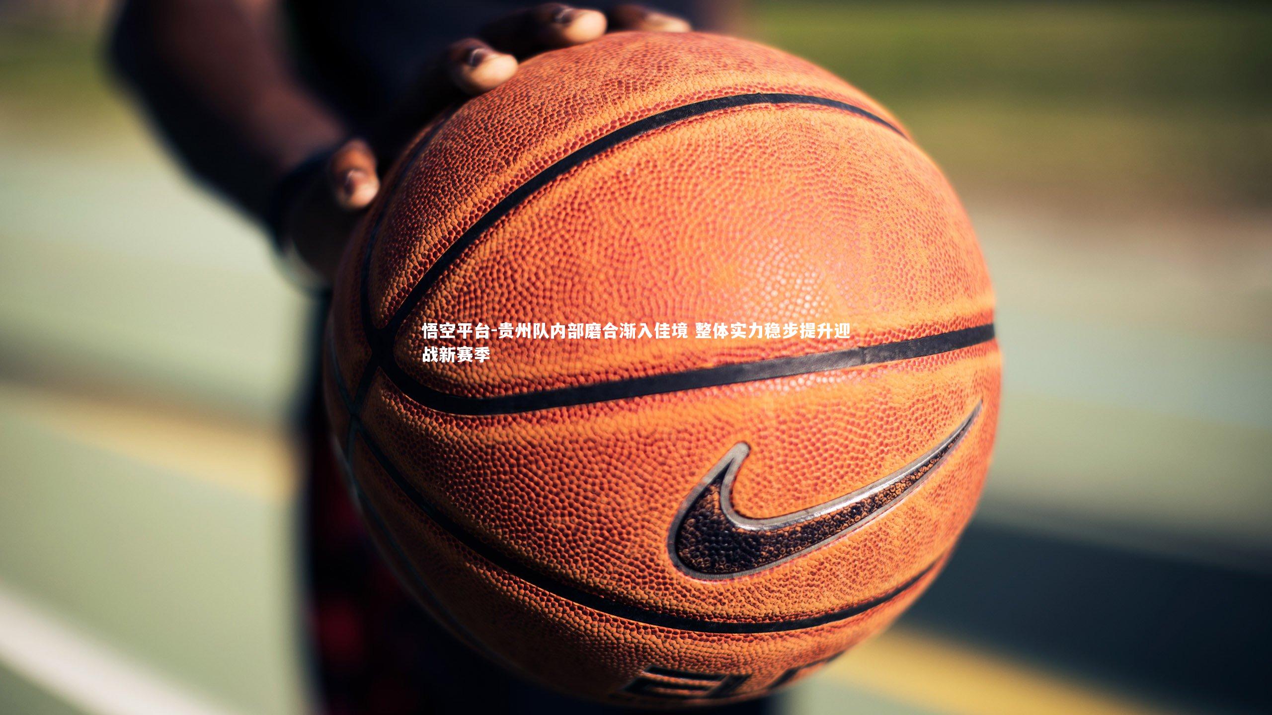 悟空平台-贵州队内部磨合渐入佳境 整体实力稳步提升迎战新赛季